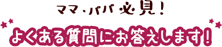 ママ・パパ必見！よくある質問にお答えします！